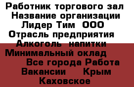 Работник торгового зал › Название организации ­ Лидер Тим, ООО › Отрасль предприятия ­ Алкоголь, напитки › Минимальный оклад ­ 28 000 - Все города Работа » Вакансии   . Крым,Каховское